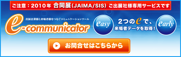 ご注意 2010年 合同展（JAIMA/SIS） ご出展社様専用サービスです 出展企業様と来場者様をつなぐコミュニケーションツール e-communicator 2つのeで、来場者データを取得！ お問合せはこちら
